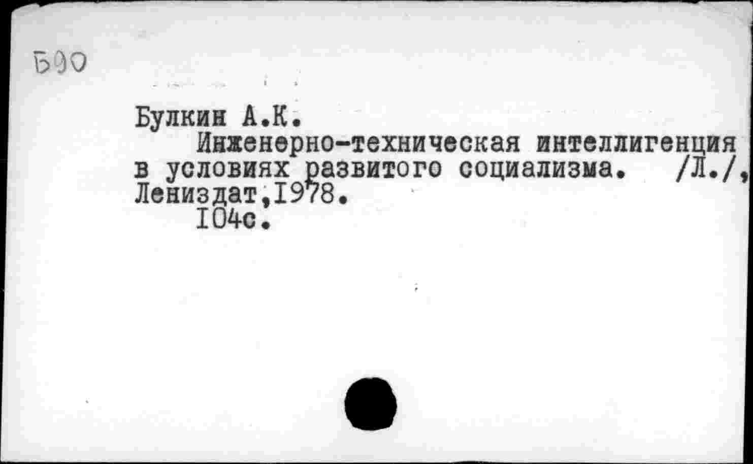 ﻿5 30
Булкин А.К,
Инженерно-техническая интеллигенция в условиях развитого социализма. /Л./ Лениздат,1978.
104с.